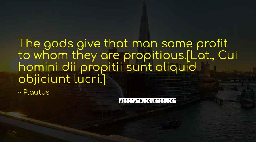 Plautus Quotes: The gods give that man some profit to whom they are propitious.[Lat., Cui homini dii propitii sunt aliquid objiciunt lucri.]