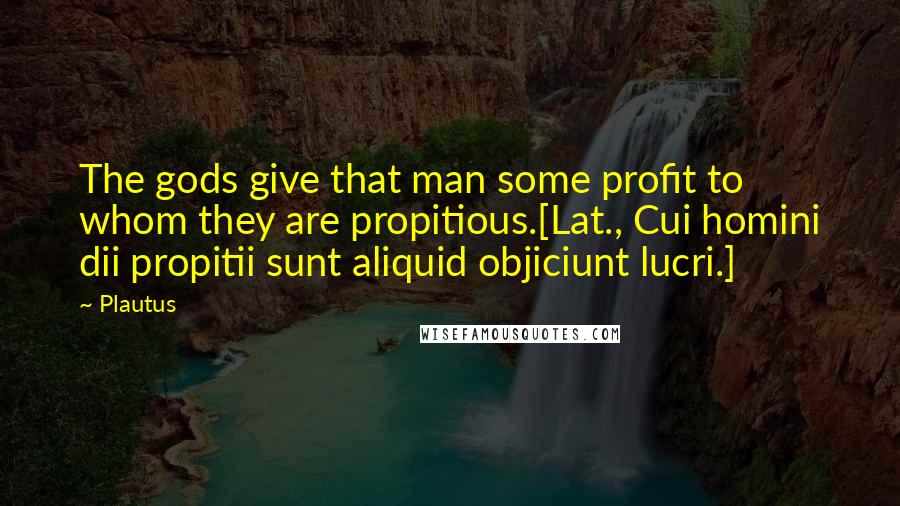 Plautus Quotes: The gods give that man some profit to whom they are propitious.[Lat., Cui homini dii propitii sunt aliquid objiciunt lucri.]