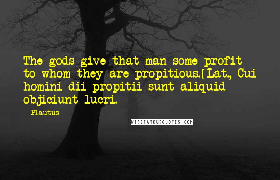 Plautus Quotes: The gods give that man some profit to whom they are propitious.[Lat., Cui homini dii propitii sunt aliquid objiciunt lucri.]