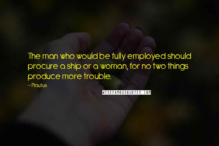 Plautus Quotes: The man who would be fully employed should procure a ship or a woman, for no two things produce more trouble.