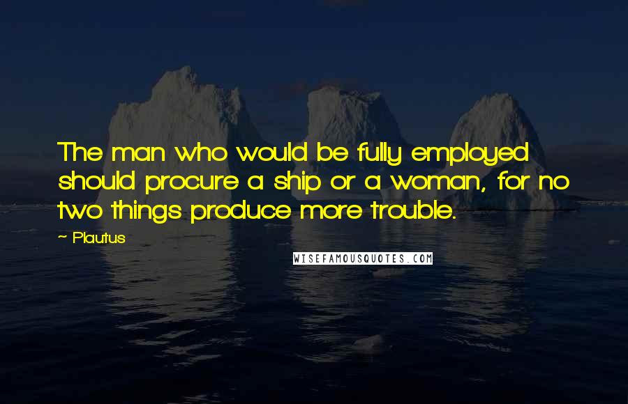 Plautus Quotes: The man who would be fully employed should procure a ship or a woman, for no two things produce more trouble.