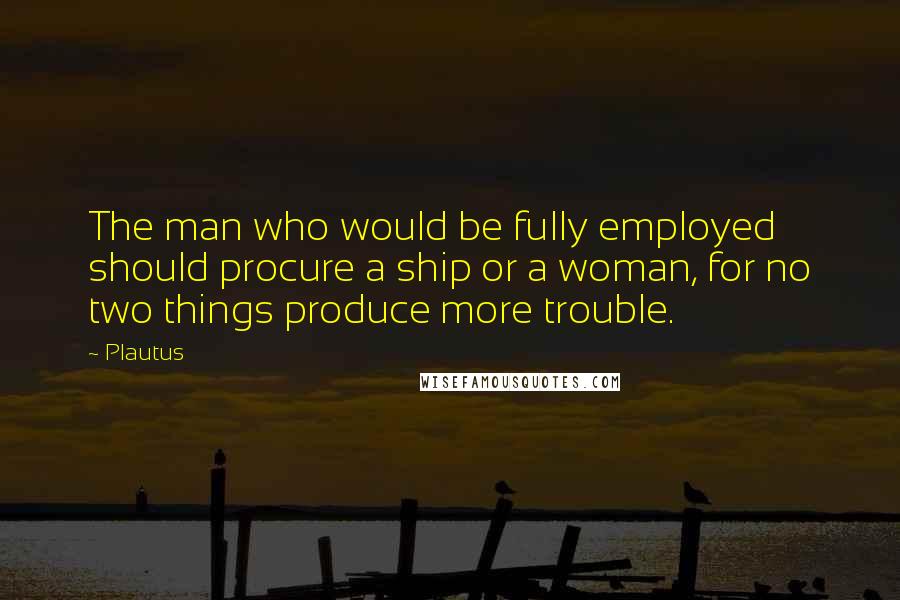 Plautus Quotes: The man who would be fully employed should procure a ship or a woman, for no two things produce more trouble.