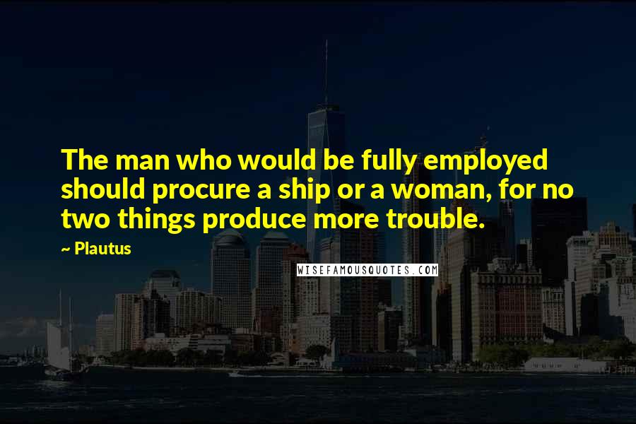 Plautus Quotes: The man who would be fully employed should procure a ship or a woman, for no two things produce more trouble.