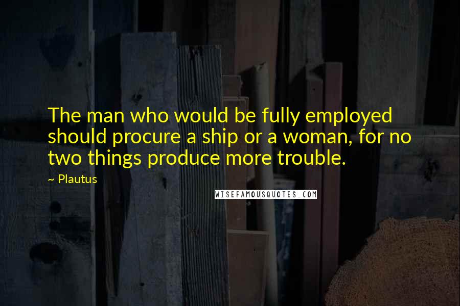 Plautus Quotes: The man who would be fully employed should procure a ship or a woman, for no two things produce more trouble.
