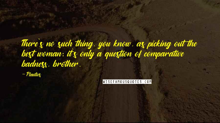 Plautus Quotes: There's no such thing, you know, as picking out the best woman: it's only a question of comparative badness, brother.