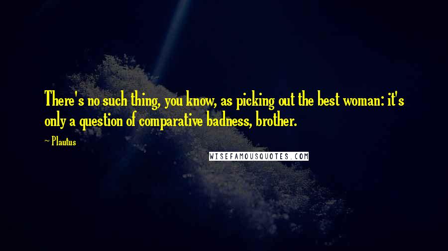 Plautus Quotes: There's no such thing, you know, as picking out the best woman: it's only a question of comparative badness, brother.