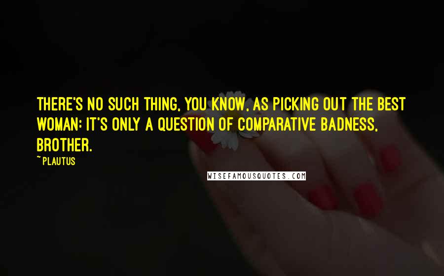 Plautus Quotes: There's no such thing, you know, as picking out the best woman: it's only a question of comparative badness, brother.