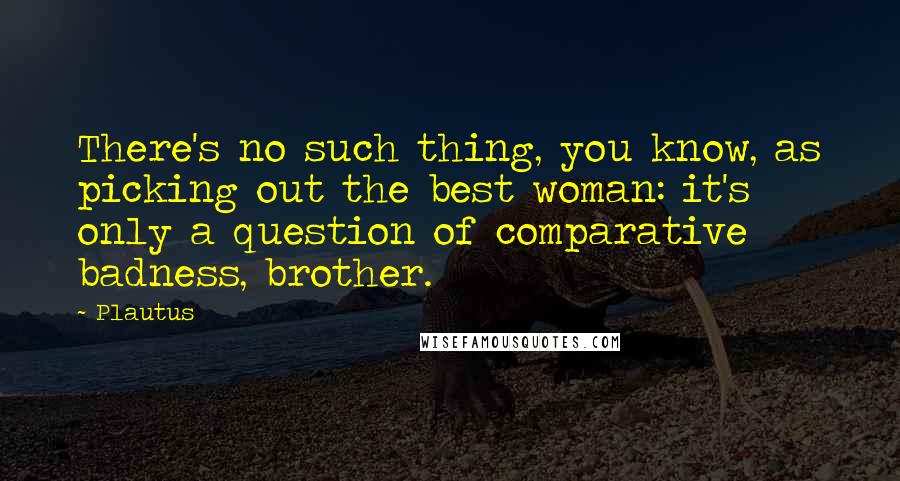 Plautus Quotes: There's no such thing, you know, as picking out the best woman: it's only a question of comparative badness, brother.