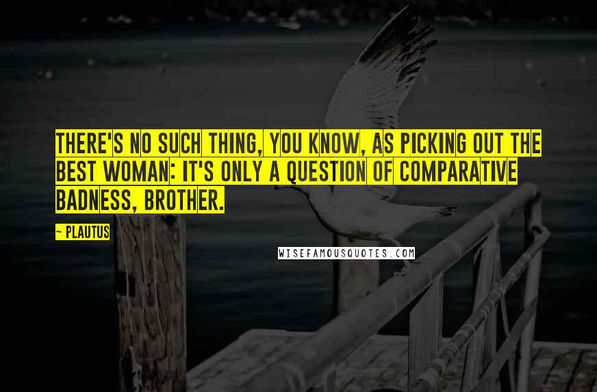 Plautus Quotes: There's no such thing, you know, as picking out the best woman: it's only a question of comparative badness, brother.