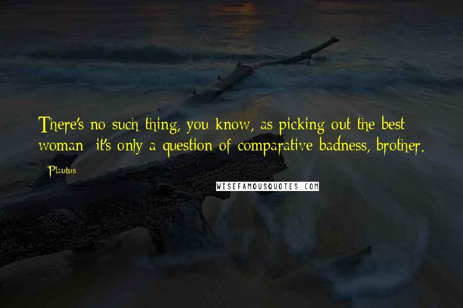 Plautus Quotes: There's no such thing, you know, as picking out the best woman: it's only a question of comparative badness, brother.