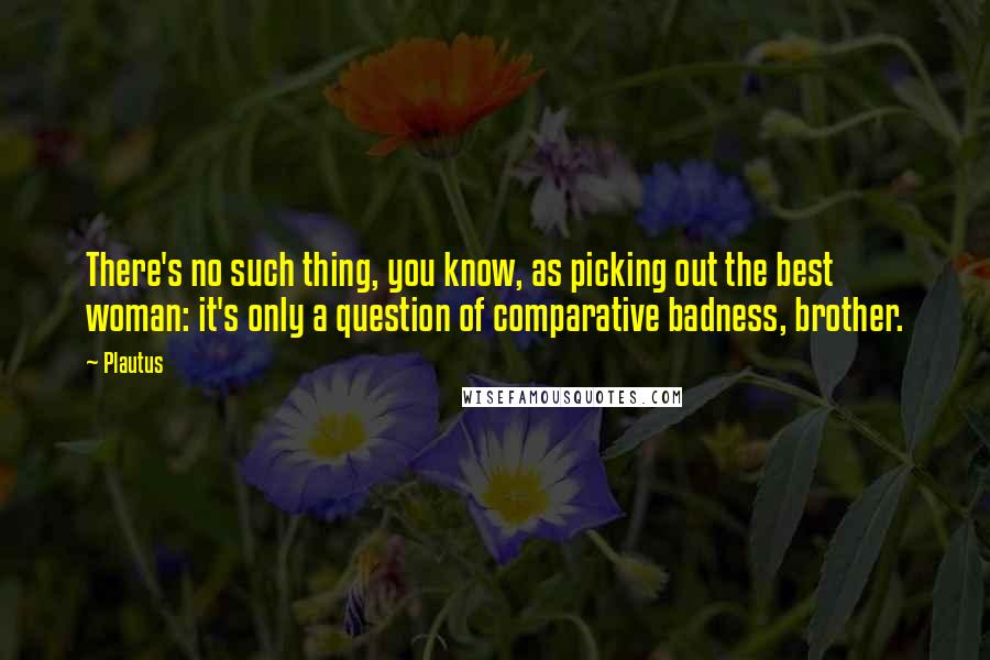 Plautus Quotes: There's no such thing, you know, as picking out the best woman: it's only a question of comparative badness, brother.