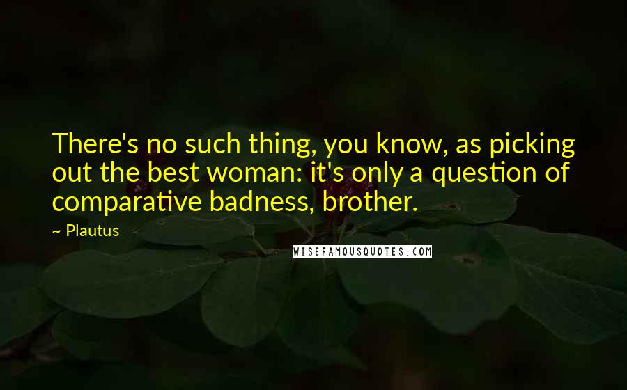 Plautus Quotes: There's no such thing, you know, as picking out the best woman: it's only a question of comparative badness, brother.