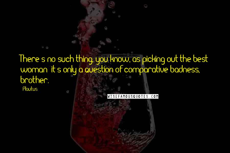 Plautus Quotes: There's no such thing, you know, as picking out the best woman: it's only a question of comparative badness, brother.