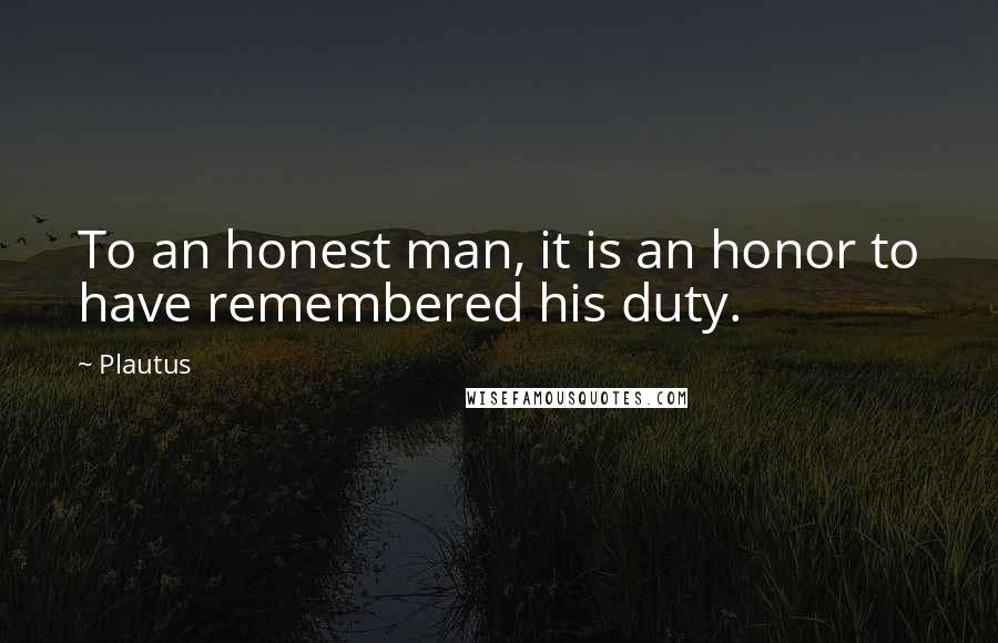Plautus Quotes: To an honest man, it is an honor to have remembered his duty.