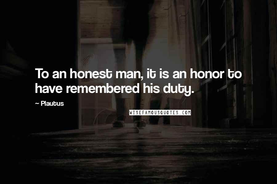 Plautus Quotes: To an honest man, it is an honor to have remembered his duty.