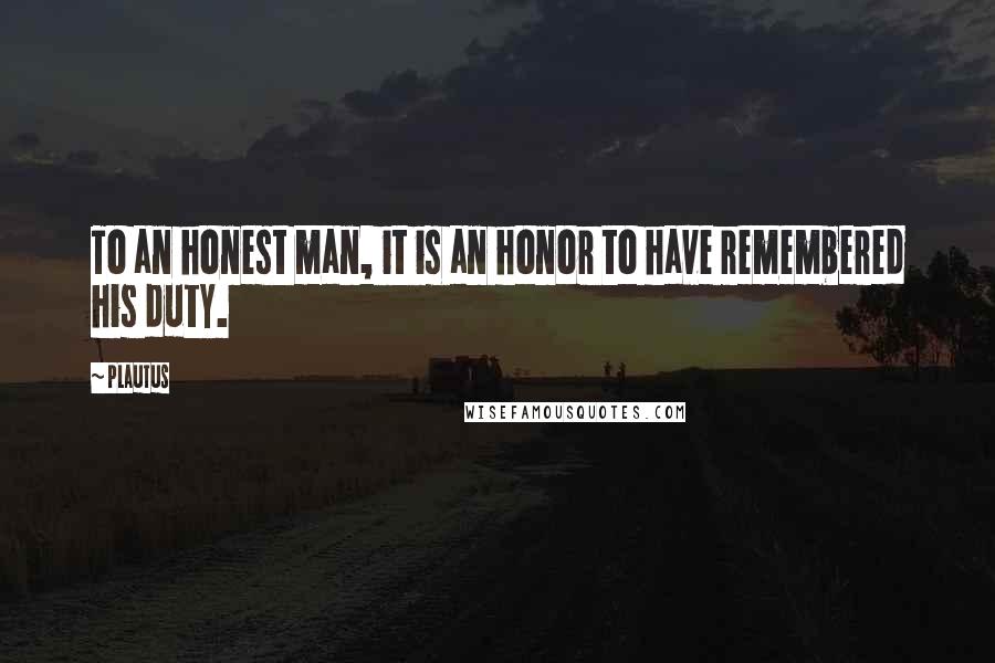 Plautus Quotes: To an honest man, it is an honor to have remembered his duty.