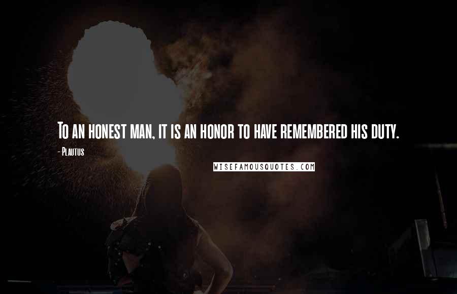 Plautus Quotes: To an honest man, it is an honor to have remembered his duty.