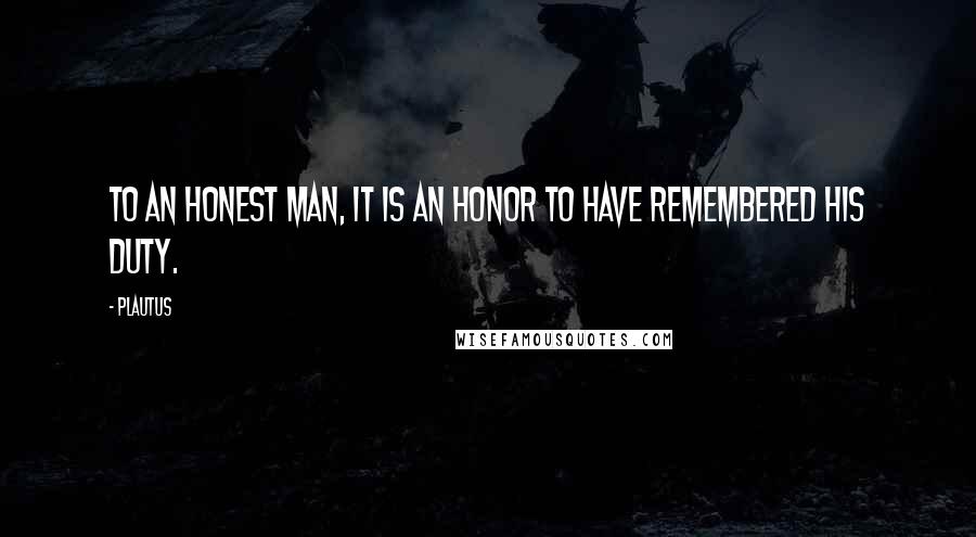 Plautus Quotes: To an honest man, it is an honor to have remembered his duty.