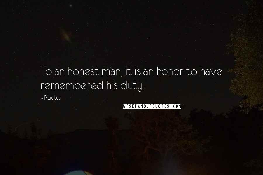 Plautus Quotes: To an honest man, it is an honor to have remembered his duty.