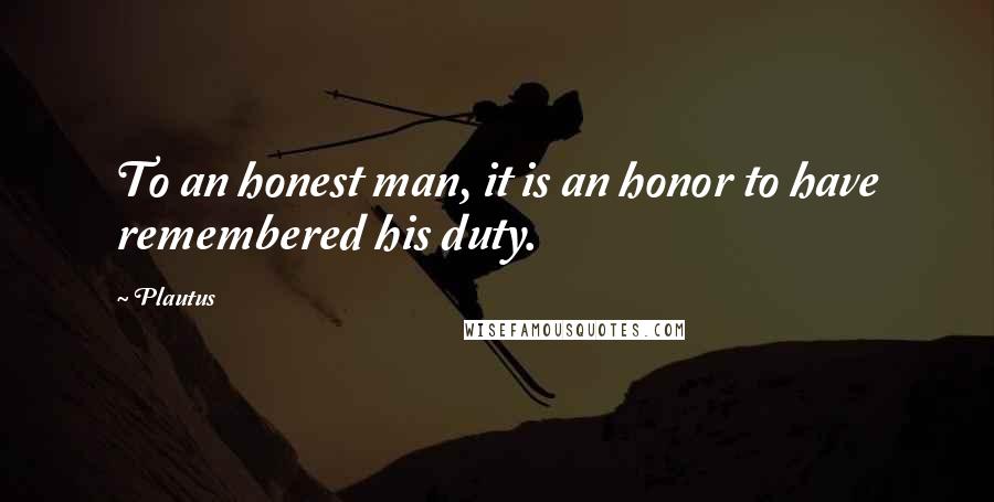 Plautus Quotes: To an honest man, it is an honor to have remembered his duty.