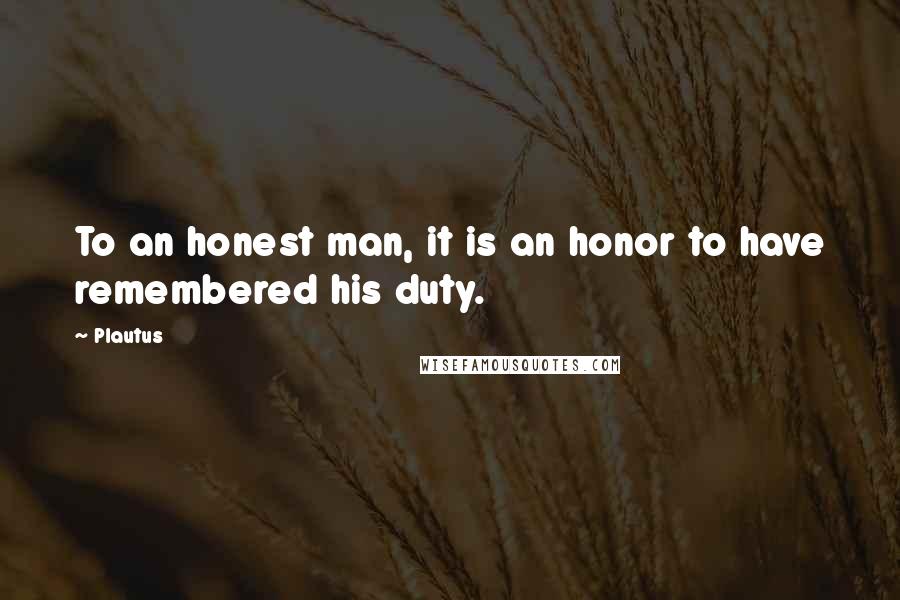 Plautus Quotes: To an honest man, it is an honor to have remembered his duty.