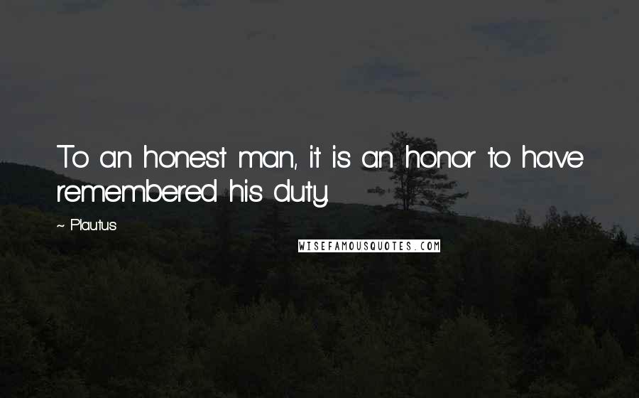 Plautus Quotes: To an honest man, it is an honor to have remembered his duty.