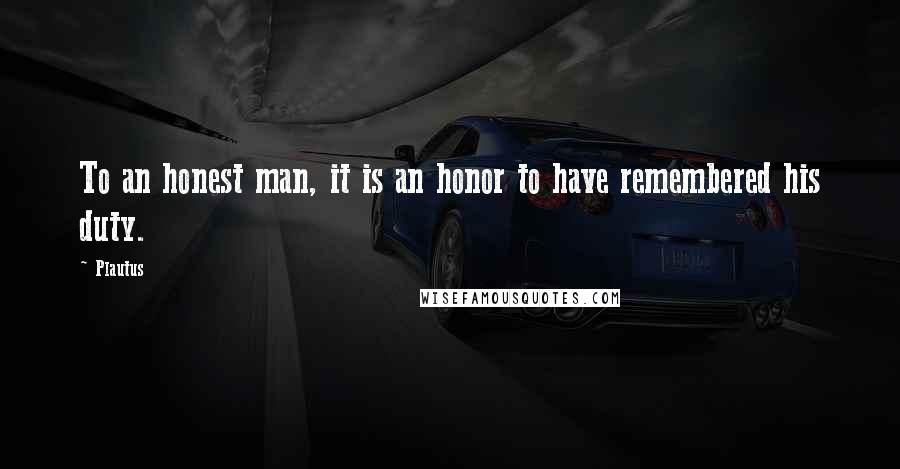 Plautus Quotes: To an honest man, it is an honor to have remembered his duty.