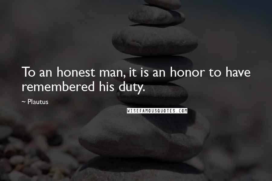 Plautus Quotes: To an honest man, it is an honor to have remembered his duty.