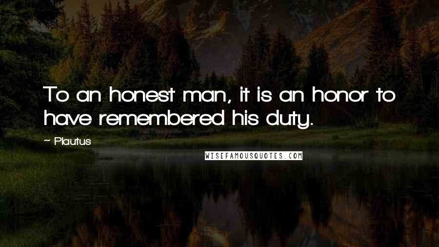 Plautus Quotes: To an honest man, it is an honor to have remembered his duty.