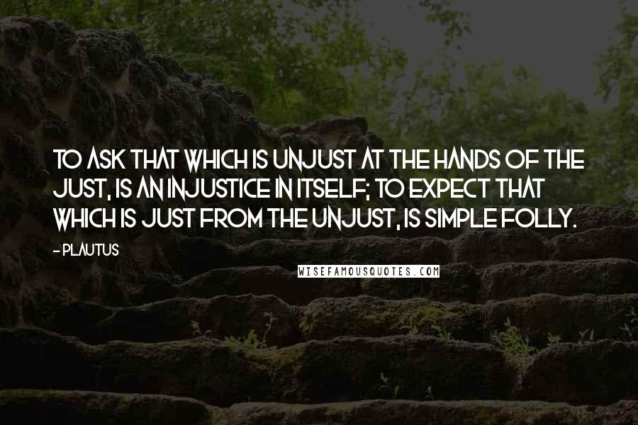 Plautus Quotes: To ask that which is unjust at the hands of the just, is an injustice in itself; to expect that which is just from the unjust, is simple folly.