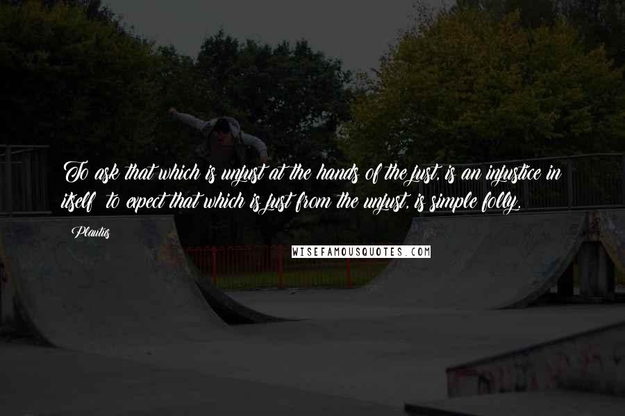 Plautus Quotes: To ask that which is unjust at the hands of the just, is an injustice in itself; to expect that which is just from the unjust, is simple folly.