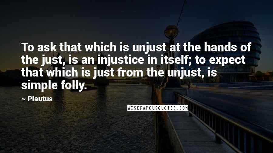 Plautus Quotes: To ask that which is unjust at the hands of the just, is an injustice in itself; to expect that which is just from the unjust, is simple folly.