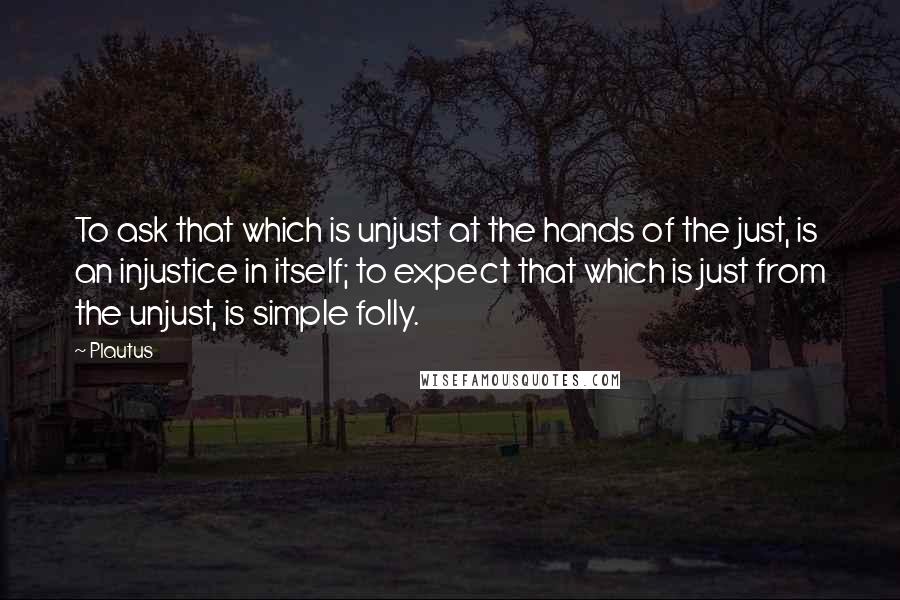 Plautus Quotes: To ask that which is unjust at the hands of the just, is an injustice in itself; to expect that which is just from the unjust, is simple folly.