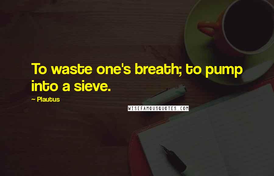 Plautus Quotes: To waste one's breath; to pump into a sieve.