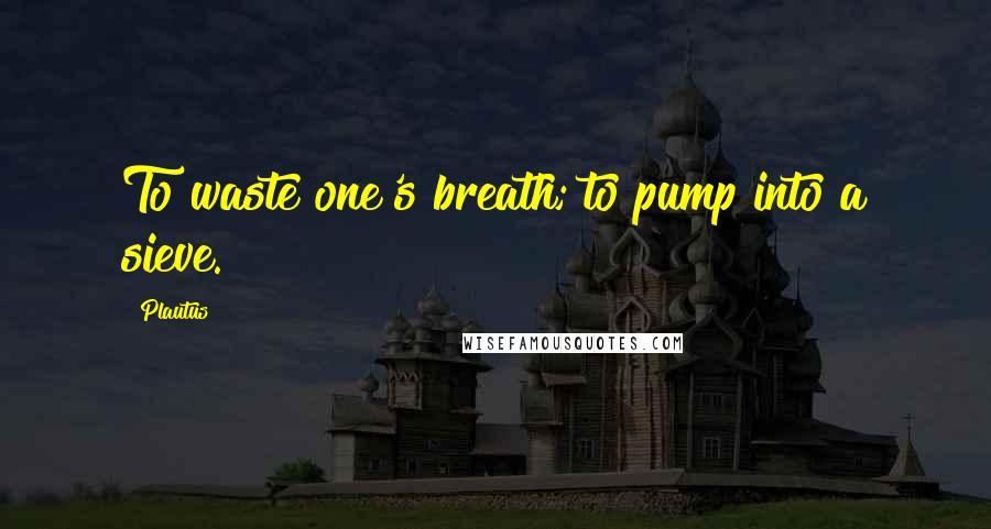 Plautus Quotes: To waste one's breath; to pump into a sieve.
