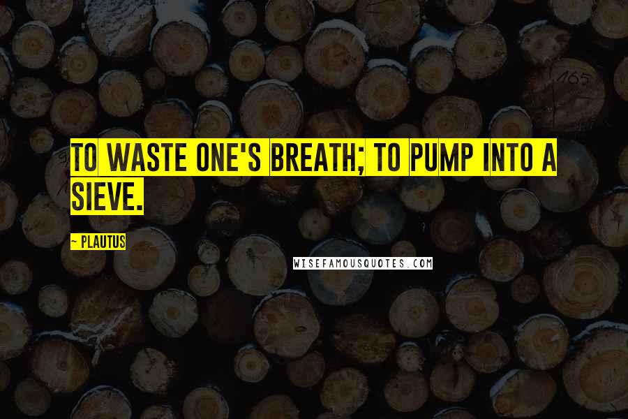 Plautus Quotes: To waste one's breath; to pump into a sieve.