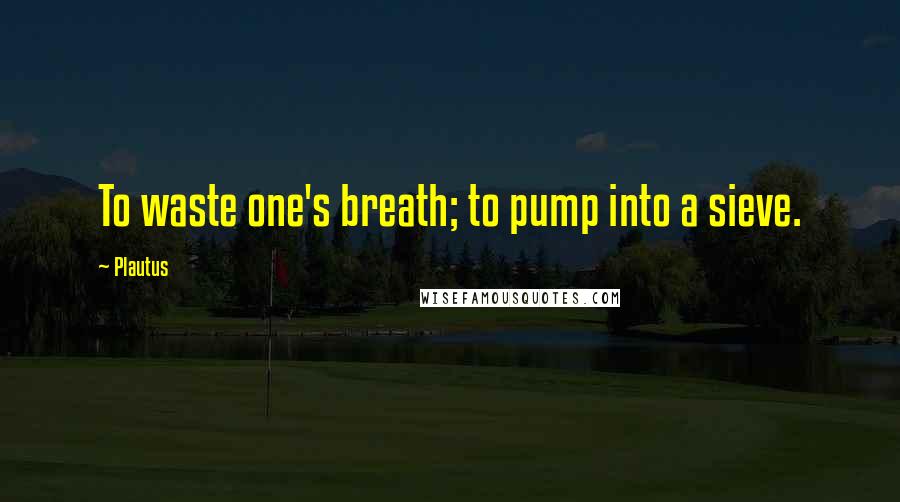 Plautus Quotes: To waste one's breath; to pump into a sieve.