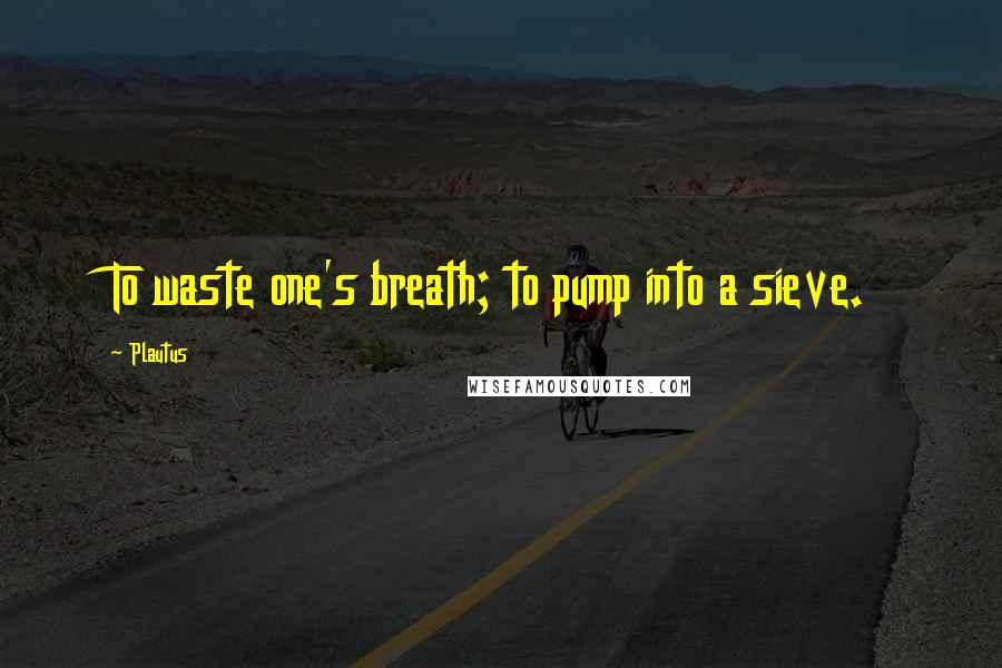 Plautus Quotes: To waste one's breath; to pump into a sieve.