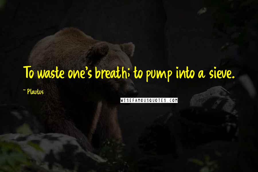 Plautus Quotes: To waste one's breath; to pump into a sieve.