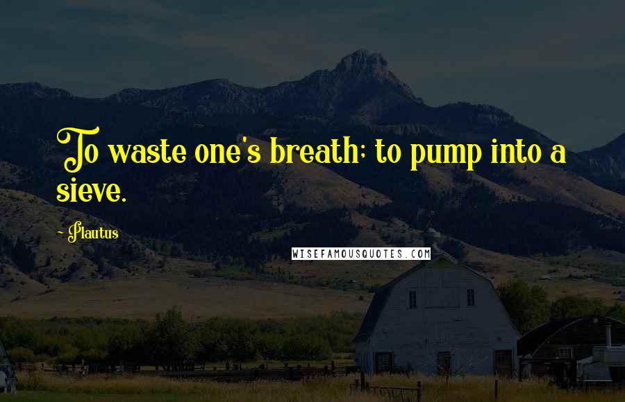 Plautus Quotes: To waste one's breath; to pump into a sieve.