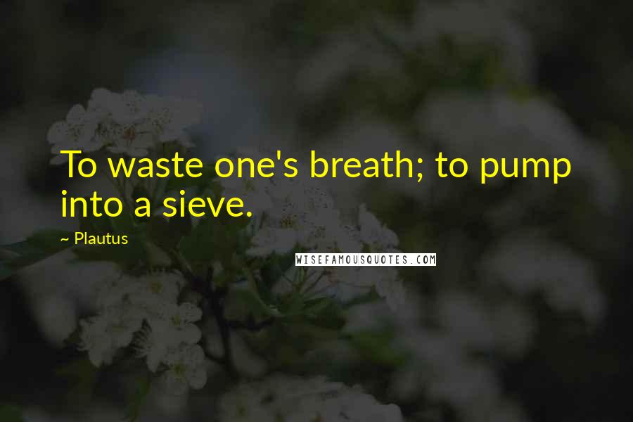 Plautus Quotes: To waste one's breath; to pump into a sieve.