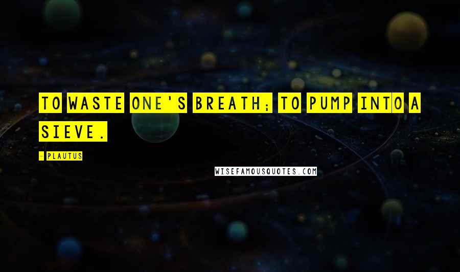 Plautus Quotes: To waste one's breath; to pump into a sieve.