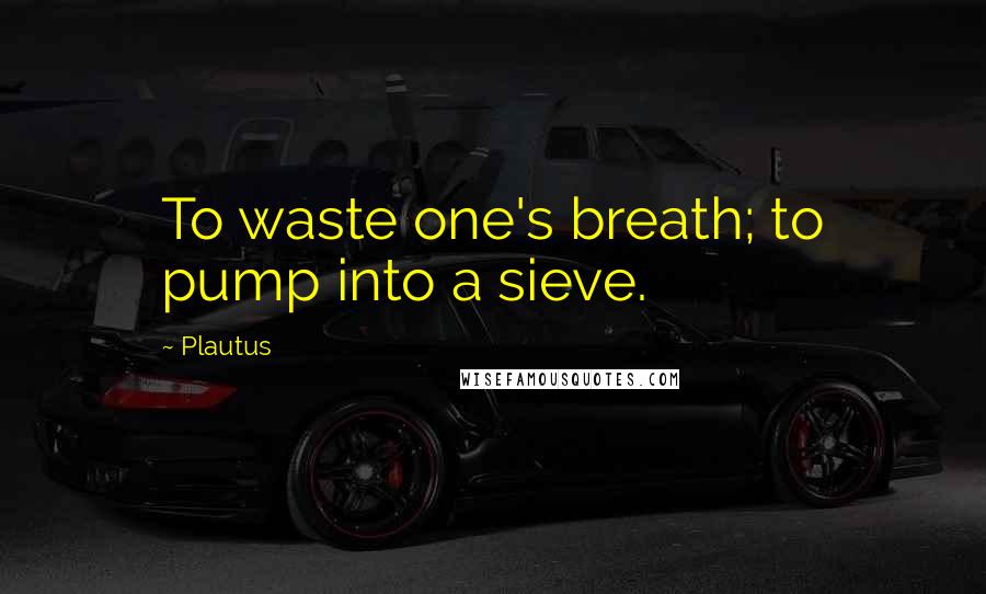 Plautus Quotes: To waste one's breath; to pump into a sieve.