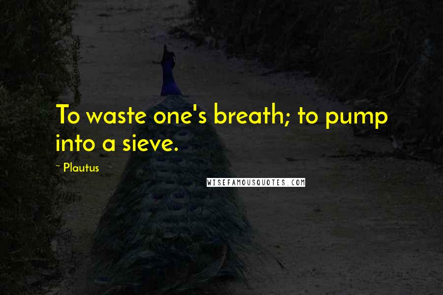 Plautus Quotes: To waste one's breath; to pump into a sieve.