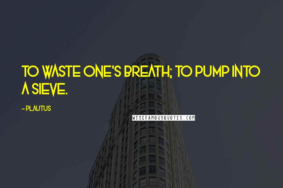 Plautus Quotes: To waste one's breath; to pump into a sieve.