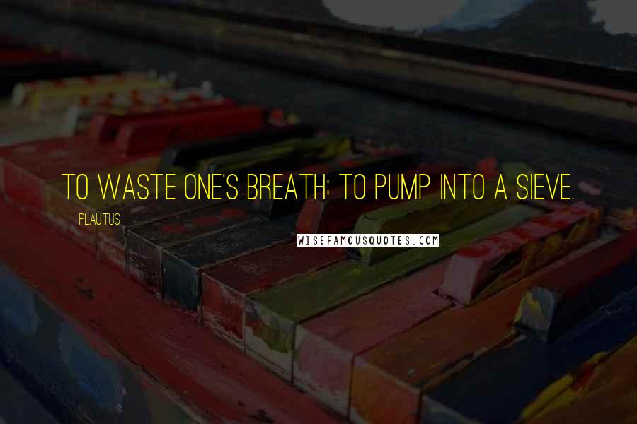Plautus Quotes: To waste one's breath; to pump into a sieve.