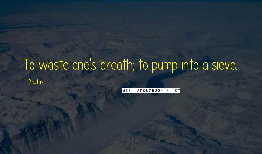 Plautus Quotes: To waste one's breath; to pump into a sieve.