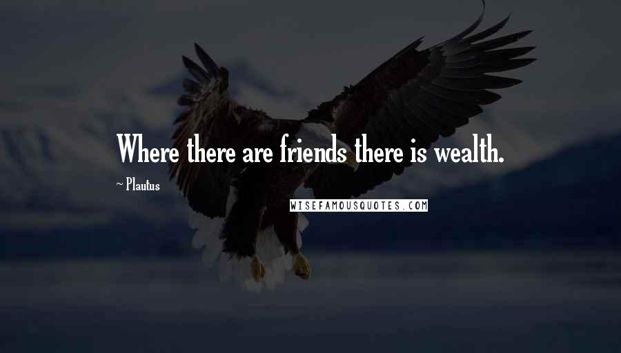 Plautus Quotes: Where there are friends there is wealth.