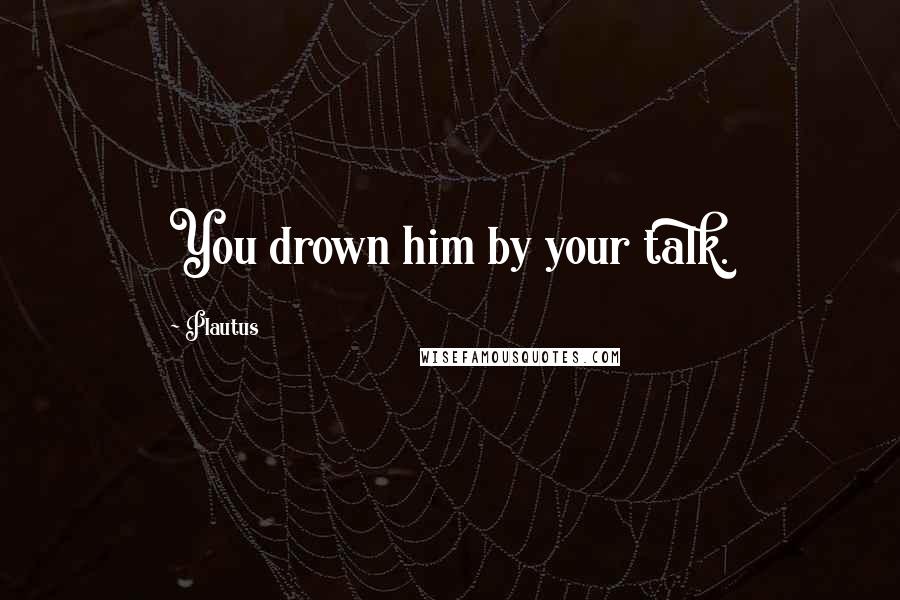 Plautus Quotes: You drown him by your talk.