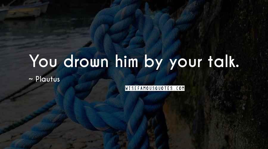 Plautus Quotes: You drown him by your talk.